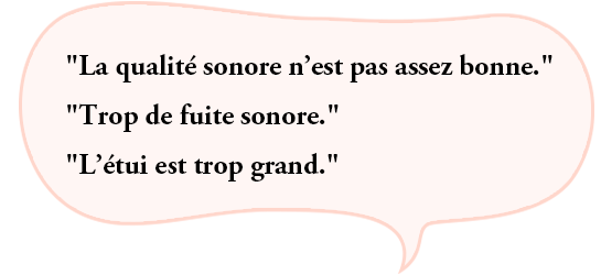 “La qualité sonore n’est pas assez bonne.”“Trop de fuite sonore.”“L’étui est trop grand.”