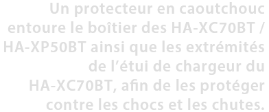 Un protecteur en caoutchouc entoure le boîtier des HA-XC70BT / HA-XP50BT ainsi que les extrémités de l’étui de chargeur du HA-XC70BT, afin de les protéger contre les chocs et les chutes.
