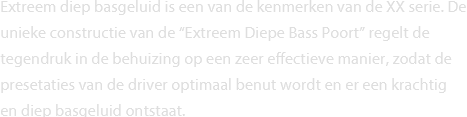 Extreem diep basgeluid is een van de kenmerken van de XX serie. De unieke constructie van de “Extreem Diepe Bass Poort” regelt de tegendruk in de behuizing op een zeer effectieve manier, zodat de presetaties van de driver optimaal benut wordt en er een krachtig en diep basgeluid ontstaat. 