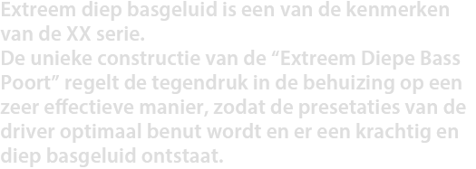 Extreem diep basgeluid is een van de kenmerken van de XX serie. De unieke constructie van de “Extreem Diepe Bass Poort” regelt de tegendruk in de behuizing op een zeer effectieve manier, zodat de presetaties van de driver optimaal benut wordt en er een krachtig en diep basgeluid ontstaat.